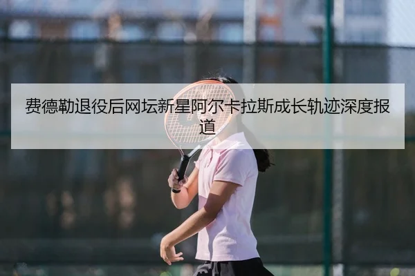 费德勒退役后网坛新星阿尔卡拉斯成长轨迹深度报道